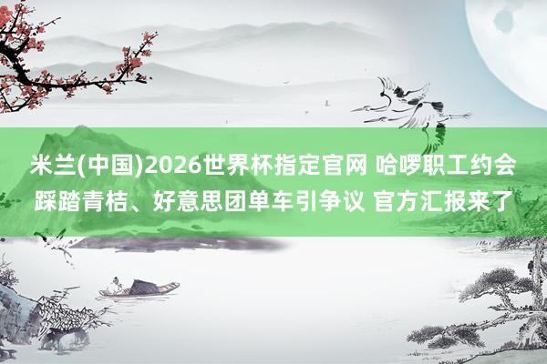 米兰(中国)2026世界杯指定官网 哈啰职工约会踩踏青桔、好意思团单车引争议 官方汇报来了