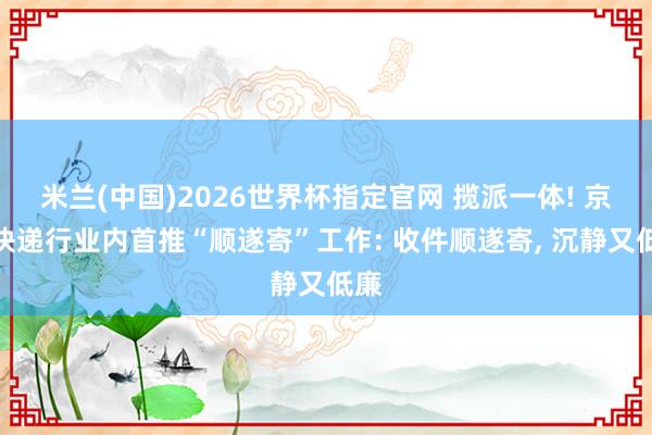 米兰(中国)2026世界杯指定官网 揽派一体! 京东快递行业内首推“顺遂寄”工作: 收件顺遂寄, 沉静又低廉