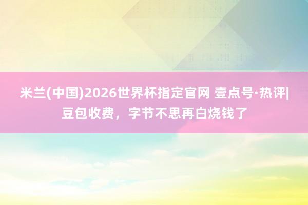 米兰(中国)2026世界杯指定官网 壹点号·热评|豆包收费，字节不思再白烧钱了