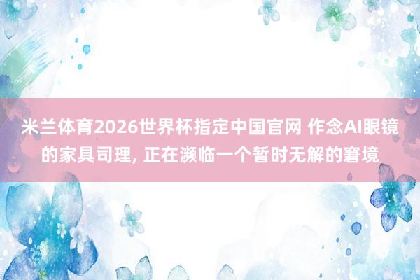 米兰体育2026世界杯指定中国官网 作念AI眼镜的家具司理, 正在濒临一个暂时无解的窘境
