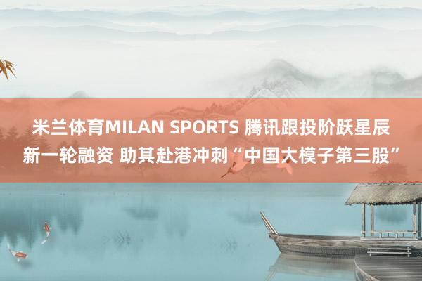 米兰体育MILAN SPORTS 腾讯跟投阶跃星辰新一轮融资 助其赴港冲刺“中国大模子第三股”