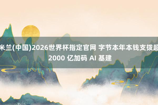 米兰(中国)2026世界杯指定官网 字节本年本钱支拨超 2000 亿加码 AI 基建