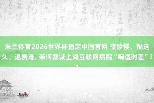米兰体育2026世界杯指定中国官网 接诊慢、配送久、退费难, 奈何裁减上海互联网病院“响适时差”?