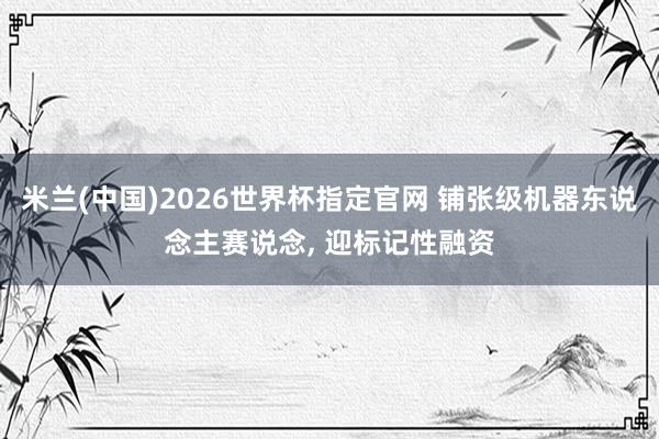 米兰(中国)2026世界杯指定官网 铺张级机器东说念主赛说念, 迎标记性融资