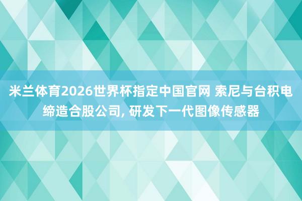 米兰体育2026世界杯指定中国官网 索尼与台积电缔造合股公司， 研发下一代图像传感器