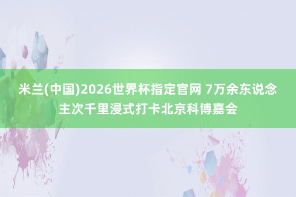 米兰(中国)2026世界杯指定官网 7万余东说念主次千里浸式打卡北京科博嘉会