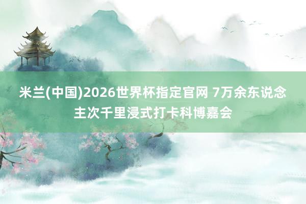 米兰(中国)2026世界杯指定官网 7万余东说念主次千里浸式打卡科博嘉会