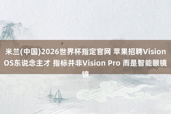 米兰(中国)2026世界杯指定官网 苹果招聘VisionOS东说念主才 指标并非Vision Pro 而是智能眼镜
