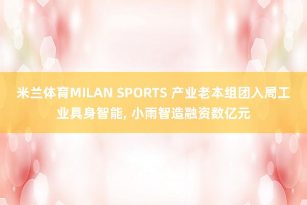 米兰体育MILAN SPORTS 产业老本组团入局工业具身智能， 小雨智造融资数亿元