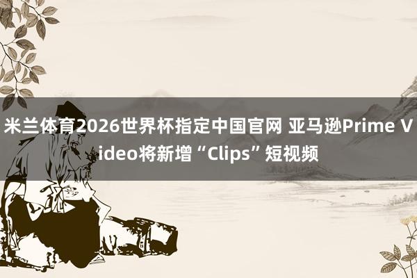 米兰体育2026世界杯指定中国官网 亚马逊Prime Video将新增“Clips”短视频