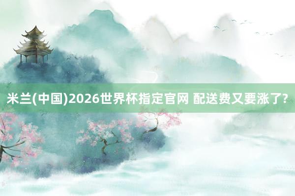 米兰(中国)2026世界杯指定官网 配送费又要涨了?