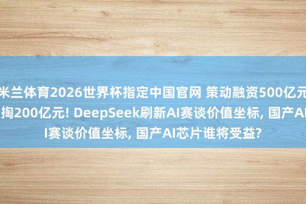 米兰体育2026世界杯指定中国官网 策动融资500亿元, 首创东谈主自掏200亿元! DeepSeek刷新AI赛谈价值坐标, 国产AI芯片谁将受益?