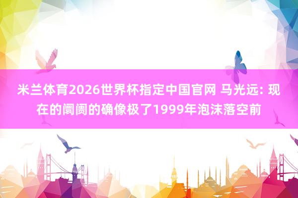 米兰体育2026世界杯指定中国官网 马光远: 现在的阛阓的确像极了1999年泡沫落空前