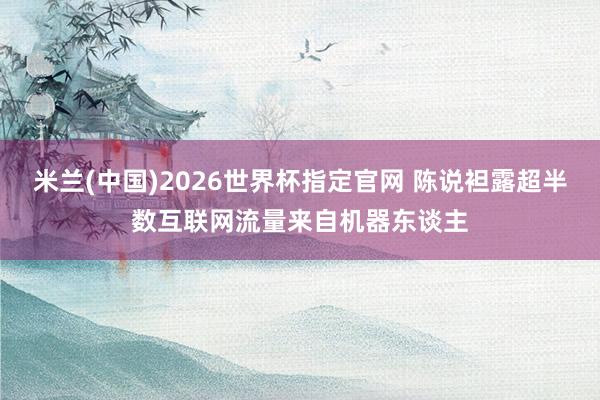 米兰(中国)2026世界杯指定官网 陈说袒露超半数互联网流量来自机器东谈主