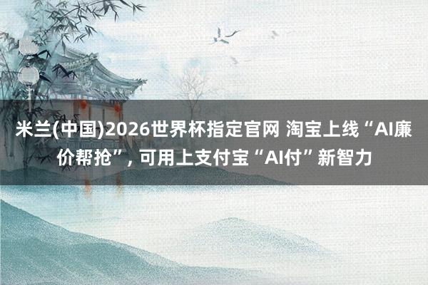 米兰(中国)2026世界杯指定官网 淘宝上线“AI廉价帮抢”, 可用上支付宝“AI付”新智力