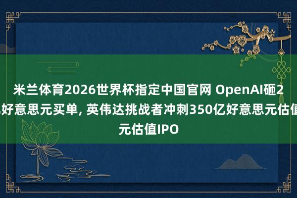 米兰体育2026世界杯指定中国官网 OpenAI砸200亿好意思元买单, 英伟达挑战者冲刺350亿好意思元估值IPO