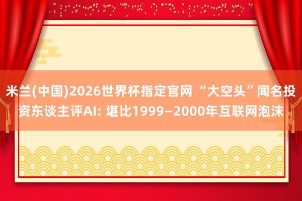 米兰(中国)2026世界杯指定官网 “大空头”闻名投资东谈主评AI: 堪比1999—2000年互联网泡沫