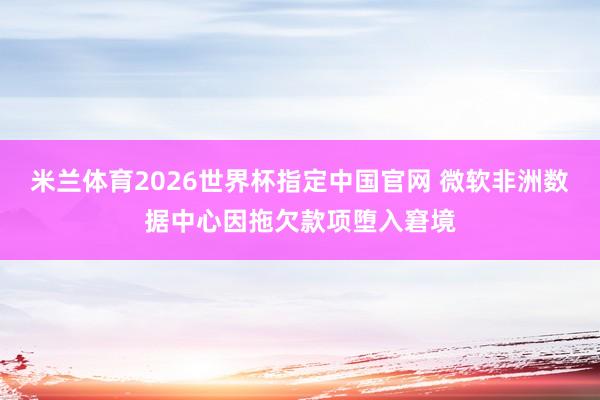 米兰体育2026世界杯指定中国官网 微软非洲数据中心因拖欠款项堕入窘境
