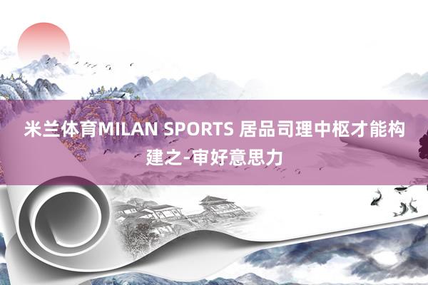 米兰体育MILAN SPORTS 居品司理中枢才能构建之-审好意思力