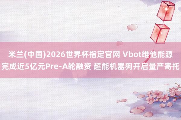 米兰(中国)2026世界杯指定官网 Vbot维他能源完成近5亿元Pre-A轮融资 超能机器狗开启量产寄托