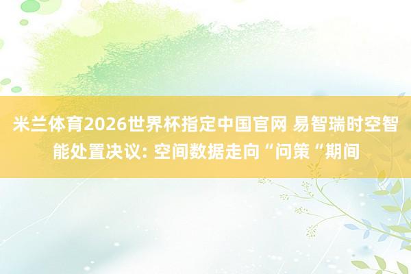 米兰体育2026世界杯指定中国官网 易智瑞时空智能处置决议: 空间数据走向“问策“期间