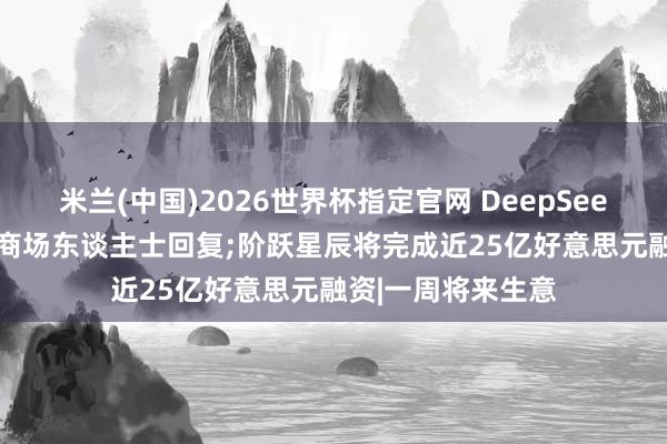 米兰(中国)2026世界杯指定官网 DeepSeek和阿里谈崩了? 商场东谈主士回复;阶跃星辰将完成近25亿好意思元融资|一周将来生意