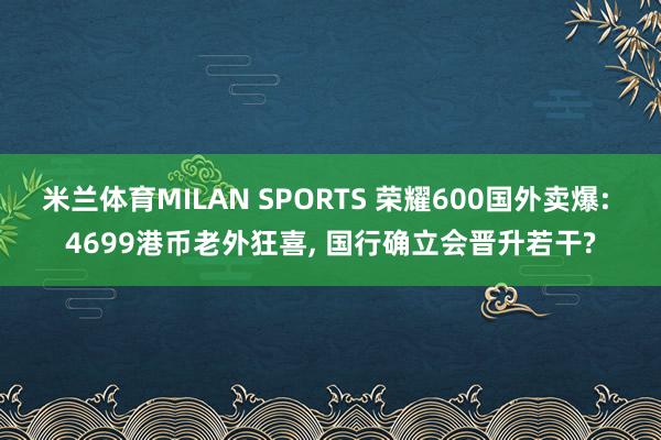 米兰体育MILAN SPORTS 荣耀600国外卖爆: 4699港币老外狂喜， 国行确立会晋升若干?