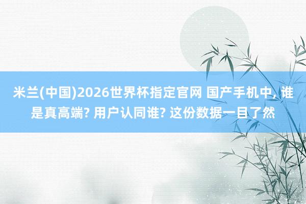 米兰(中国)2026世界杯指定官网 国产手机中, 谁是真高端? 用户认同谁? 这份数据一目了然