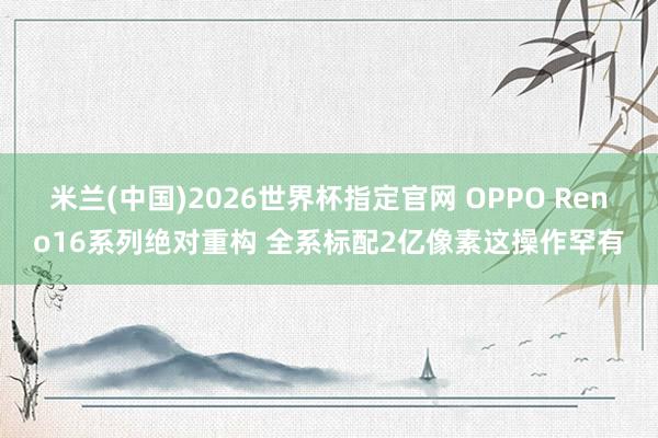 米兰(中国)2026世界杯指定官网 OPPO Reno16系列绝对重构 全系标配2亿像素这操作罕有