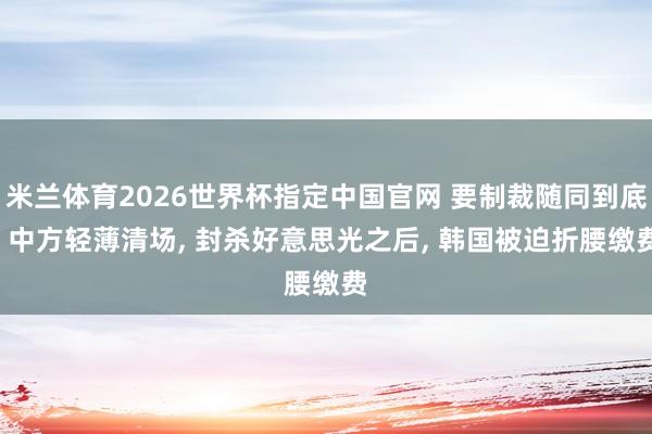 米兰体育2026世界杯指定中国官网 要制裁随同到底! 中方轻薄清场， 封杀好意思光之后， 韩国被迫折腰缴费