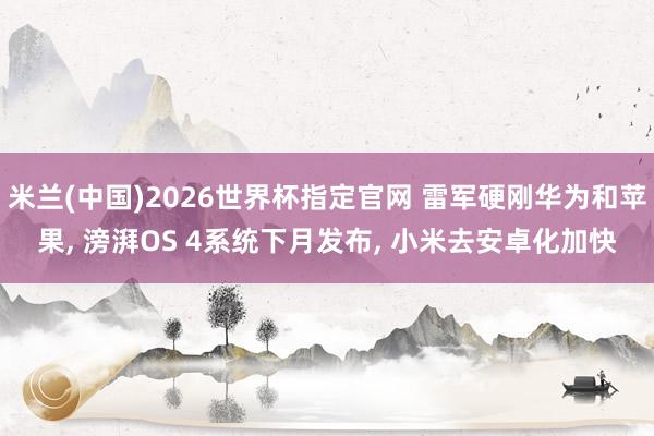 米兰(中国)2026世界杯指定官网 雷军硬刚华为和苹果, 滂湃OS 4系统下月发布, 小米去安卓化加快