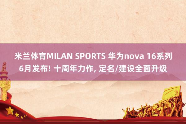米兰体育MILAN SPORTS 华为nova 16系列6月发布! 十周年力作, 定名/建设全面升级