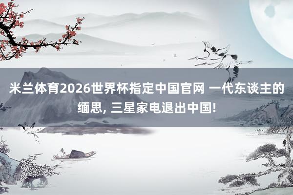 米兰体育2026世界杯指定中国官网 一代东谈主的缅思, 三星家电退出中国!
