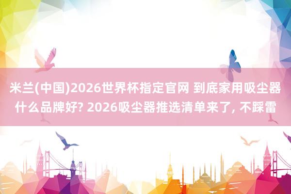 米兰(中国)2026世界杯指定官网 到底家用吸尘器什么品牌好? 2026吸尘器推选清单来了, 不踩雷