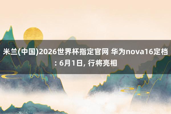 米兰(中国)2026世界杯指定官网 华为nova16定档: 6月1日, 行将亮相