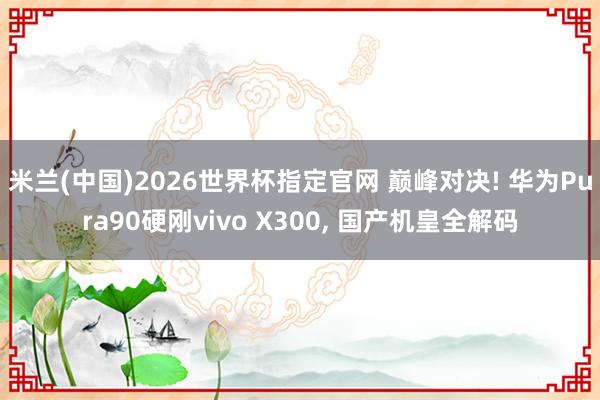 米兰(中国)2026世界杯指定官网 巅峰对决! 华为Pura90硬刚vivo X300, 国产机皇全解码