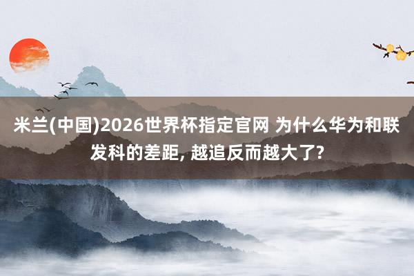 米兰(中国)2026世界杯指定官网 为什么华为和联发科的差距, 越追反而越大了?