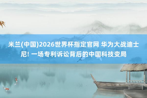 米兰(中国)2026世界杯指定官网 华为大战迪士尼! 一场专利诉讼背后的中国科技变局