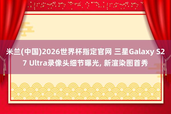 米兰(中国)2026世界杯指定官网 三星Galaxy S27 Ultra录像头细节曝光, 新渲染图首秀