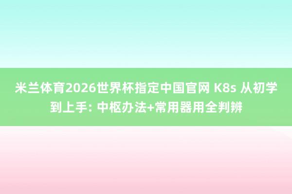 米兰体育2026世界杯指定中国官网 K8s 从初学到上手: 中枢办法+常用器用全判辨