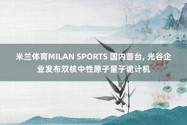 米兰体育MILAN SPORTS 国内首台, 光谷企业发布双核中性原子量子诡计机