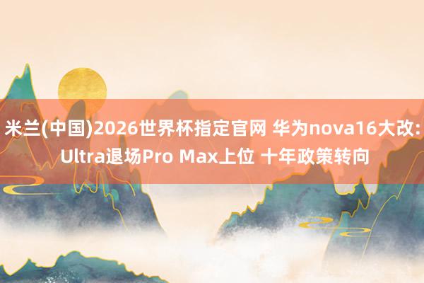 米兰(中国)2026世界杯指定官网 华为nova16大改: Ultra退场Pro Max上位 十年政策转向