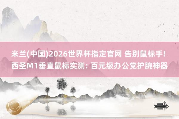 米兰(中国)2026世界杯指定官网 告别鼠标手! 西圣M1垂直鼠标实测: 百元级办公党护腕神器