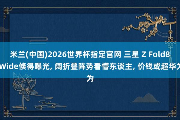 米兰(中国)2026世界杯指定官网 三星 Z Fold8 Wide倏得曝光， 阔折叠阵势看懵东谈主， 价钱或超华为
