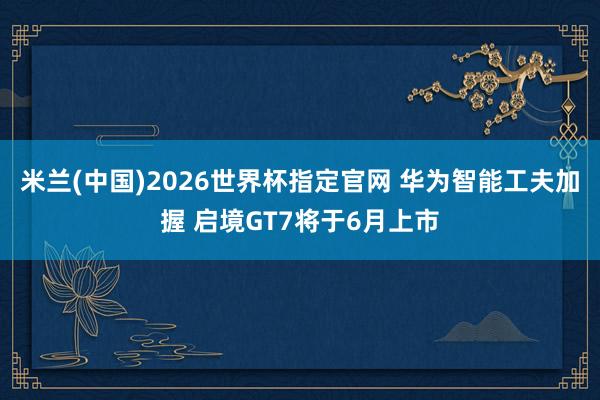 米兰(中国)2026世界杯指定官网 华为智能工夫加握 启境GT7将于6月上市