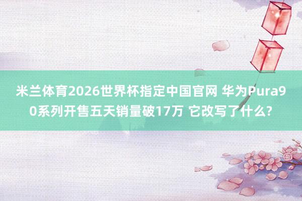 米兰体育2026世界杯指定中国官网 华为Pura90系列开售五天销量破17万 它改写了什么?