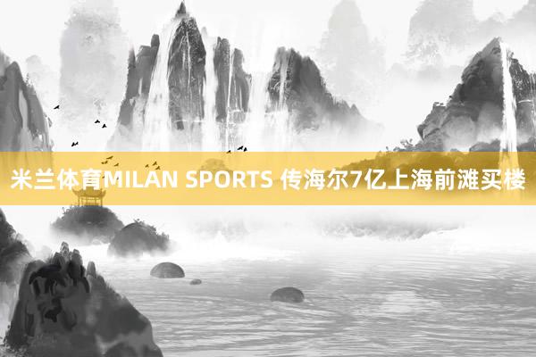 米兰体育MILAN SPORTS 传海尔7亿上海前滩买楼