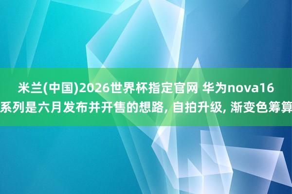 米兰(中国)2026世界杯指定官网 华为nova16系列是六月发布并开售的想路， 自拍升级， 渐变色筹算