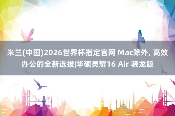米兰(中国)2026世界杯指定官网 Mac除外, 高效办公的全新选拔|华硕灵耀16 Air 骁龙版