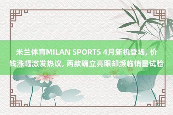 米兰体育MILAN SPORTS 4月新机登场, 价钱涨幅激发热议, 两款确立亮眼却濒临销量试验